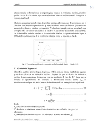 alta resistencia, su forma tiende a ser puntiaguda cerca de la resistencia máxima, mientras
que las curvas de concreto de baja resistencia tienen mesetas amplias después de superar la
zona elástica lineal.
El diseño estructural actual exige desarrollar grandes deformaciones de compresión en el
concreto. Las pruebas experimentales y aproximaciones analíticas indican que conforme
aumenta la resistencia máxima a compresión , disminuye su deformación unitaria , este
concepto debe ser tomado en cuenta si el objetivo es desarrollar ductilidades considerables.
La deformación unitaria asociada a la resistencia máxima es aproximadamente igual a
0.002, independientemente de la resistencia máxima, como se muestra en fig. 2.1
! " #$ " % && &!''(
2.2.1 Modelo de Hognestad
El modelo analítico propuesto por Hognestad (1951), consiste en una parábola de segundo
grado hasta alcanzar su resistencia máxima; después de que se alcanza la resistencia
máxima la curva desciende linealmente con una pendiente (ver fig. 2.2) hasta que se
presenta el aplastamiento del concreto, la deformación unitaria última , es
aproximadamente igual a 0.0038, para su definición se utilizan las expresiones siguientes:
………………………….. 2.1
…………..…………………………… 2.2
…………………………………… 2.3
donde:
: Modulo de elasticidad del concreto
: Resistencia máxima de un espécimen de concreto no confinado, ensayado en
laboratorio
: Deformación unitaria asociada a la resistencia máxima del concreto,
ε
 