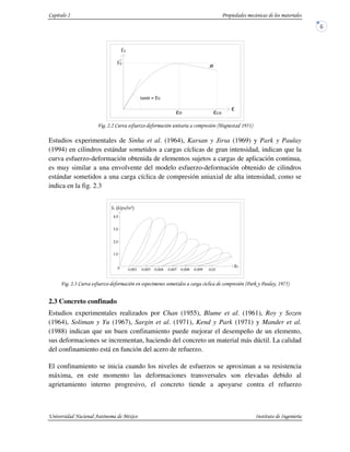 " #$ " %) !'*!(
Estudios experimentales de Sinha et al. (1964), Karsan y Jirsa (1969) y Park y Paulay
(1994) en cilindros estándar sometidos a cargas cíclicas de gran intensidad, indican que la
curva esfuerzo-deformación obtenida de elementos sujetos a cargas de aplicación continua,
es muy similar a una envolvente del modelo esfuerzo-deformación obtenido de cilindros
estándar sometidos a una carga cíclica de compresión uniaxial de alta intensidad, como se
indica en la fig. 2.3
+ " #$ " % ,& &- !'.*(
2.3 Concreto confinado
Estudios experimentales realizados por Chan (1955), Blume et al. (1961), Roy y Sozen
(1964), Soliman y Yu (1967), Sargin et al. (1971), Kend y Park (1971) y Mander et al.
(1988) indican que un buen confinamiento puede mejorar el desempeño de un elemento,
sus deformaciones se incrementan, haciendo del concreto un material más dúctil. La calidad
del confinamiento está en función del acero de refuerzo.
El confinamiento se inicia cuando los niveles de esfuerzos se aproximan a su resistencia
máxima, en este momento las deformaciones transversales son elevadas debido al
agrietamiento interno progresivo, el concreto tiende a apoyarse contra el refuerzo
ε
fc
tanα = Ec
φ
fc
εcuεο
'
ε
 