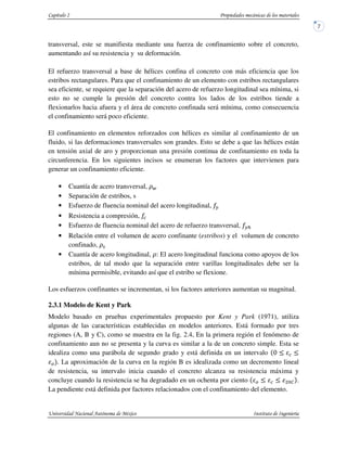 transversal, este se manifiesta mediante una fuerza de confinamiento sobre el concreto,
aumentando así su resistencia y su deformación.
El refuerzo transversal a base de hélices confina el concreto con más eficiencia que los
estribos rectangulares. Para que el confinamiento de un elemento con estribos rectangulares
sea eficiente, se requiere que la separación del acero de refuerzo longitudinal sea mínima, si
esto no se cumple la presión del concreto contra los lados de los estribos tiende a
flexionarlos hacia afuera y el área de concreto confinada será mínima, como consecuencia
el confinamiento será poco eficiente.
El confinamiento en elementos reforzados con hélices es similar al confinamiento de un
fluido, si las deformaciones transversales son grandes. Esto se debe a que las hélices están
en tensión axial de aro y proporcionan una presión continua de confinamiento en toda la
circunferencia. En los siguientes incisos se enumeran los factores que intervienen para
generar un confinamiento eficiente.
• Cuantía de acero transversal, !"
• Separación de estribos, s
• Esfuerzo de fluencia nominal del acero longitudinal, #
• Resistencia a compresión,
• Esfuerzo de fluencia nominal del acero de refuerzo transversal, #$
• Relación entre el volumen de acero confinante (estribos) y el volumen de concreto
confinado, !%
• Cuantía de acero longitudinal, !: El acero longitudinal funciona como apoyos de los
estribos, de tal modo que la separación entre varillas longitudinales debe ser la
mínima permisible, evitando así que el estribo se flexione.
Los esfuerzos confinantes se incrementan, si los factores anteriores aumentan su magnitud.
2.3.1 Modelo de Kent y Park
Modelo basado en pruebas experimentales propuesto por Kent y Park (1971), utiliza
algunas de las características establecidas en modelos anteriores. Está formado por tres
regiones (A, B y C), como se muestra en la fig. 2.4, En la primera región el fenómeno de
confinamiento aun no se presenta y la curva es similar a la de un concreto simple. Esta se
idealiza como una parábola de segundo grado y está definida en un intervalo
& . La aproximación de la curva en la región B es idealizada como un decremento lineal
de resistencia, su intervalo inicia cuando el concreto alcanza su resistencia máxima y
concluye cuando la resistencia se ha degradado en un ochenta por ciento & ' .
La pendiente está definida por factores relacionados con el confinamiento del elemento.
 