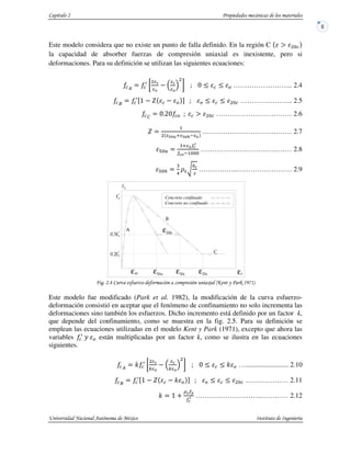 Este modelo considera que no existe un punto de falla definido. En la región C (
la capacidad de absorber fuerzas de compresión uniaxial es inexistente, pero si
deformaciones. Para su definición se utilizan las siguientes ecuaciones:
) & …………………….. 2.4
*
+, - & . & ………………….. 2.5
'
/0 & ( …………………………… 2.6
-
1
2 3 2 4
………………………………… 2.7
5
3
1
…………………………….…… 2.8
5 $ 6
!%7
8
%
……………..…………………… 2.9
/ " #$ " %0 & ,!'.!(
Este modelo fue modificado (Park et al. 1982), la modificación de la curva esfuerzo-
deformación consistió en aceptar que el fenómeno de confinamiento no solo incrementa las
deformaciones sino también los esfuerzos. Dicho incremento está definido por un factor k,
que depende del confinamiento, como se muestra en la fig. 2.5. Para su definición se
emplean las ecuaciones utilizadas en el modelo Kent y Park (1971), excepto que ahora las
variables 9 & están multiplicadas por un factor k, como se ilustra en las ecuaciones
siguientes.
)
:
; ;
: & …......................... 2.10
*
+, - : & . & …….………… 2.11
: , <
=> ?
………………………..………… 2.12
Concreto confinado
Concreto no confinado
ε ε ε ε ε
ε
 