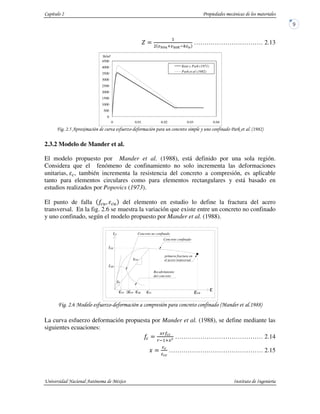 -
1
2 3 2 4 ;
…………………………… 2.13
* " #$ " & " , %!'1 (
2.3.2 Modelo de Mander et al.
El modelo propuesto por Mander et al. (1988), está definido por una sola región.
Considera que el fenómeno de confinamiento no solo incrementa las deformaciones
unitarias, , también incrementa la resistencia del concreto a compresión, es aplicable
tanto para elementos circulares como para elementos rectangulares y está basado en
estudios realizados por Popovics (1973).
El punto de falla @ del elemento en estudio lo define la fractura del acero
transversal. En la fig. 2.6 se muestra la variación que existe entre un concreto no confinado
y uno confinado, según el modelo propuesto por Mander et al. (1988).
2 " #$ " " % !'11(
La curva esfuerzo deformación propuesta por Mander et al. (1988), se define mediante las
siguientes ecuaciones:
AB
B 13AC …………………………………… 2.14
D ……………………………………… 2.15
0
500
1000
1500
2000
2500
3000
3500
4000
4500
0 0.01 0.02 0.03 0.04
Kent y Park (1971)
Park et al (1982)
lb/in²
Esec
Recubrimiento
del concreto
εcuεccεsp2εcoεco
fcc
fco
Concreto confinado
ε
fc Concreto no confinado
Es
primera fractura en
el acero tranversal
 