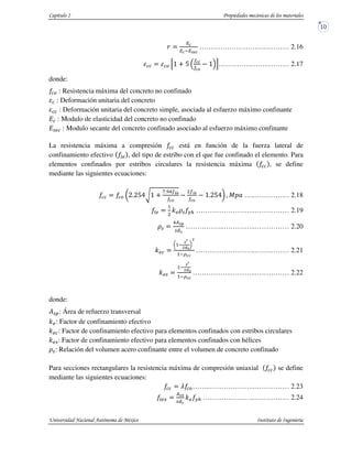 E
>F
………………………………… 2.16
& G, < H , I………………….……… 2.17
donde:
& : Resistencia máxima del concreto no confinado
: Deformación unitaria del concreto
: Deformación unitaria del concreto simple, asociada al esfuerzo máximo confinante
: Modulo de elasticidad del concreto no confinado
%J : Modulo secante del concreto confinado asociado al esfuerzo máximo confinante
La resistencia máxima a compresión está en función de la fuerza lateral de
confinamiento efectivo KJ , del tipo de estribo con el que fue confinado el elemento. Para
elementos confinados por estribos circulares la resistencia máxima , se define
mediante las siguientes ecuaciones:
& L0/0HM7, <
N/O6 PF PF
,/0HMQ @ RST …..…………… 2.18
KJ
1
:J!% #$ ……………………..…………… 2.19
!%
6)>U
%V>
……………..…………..…………… 2.20
:J
L1
>
WX>
Q
W
1 =
……………………..…………… 2.21
:J%
1
>
WX>
1 =
……………..………..…………… 2.22
donde:
Y%Z: Área de refuerzo transversal
:J: Factor de confinamiento efectivo
:J : Factor de confinamiento efectivo para elementos confinados con estribos circulares
:J%: Factor de confinamiento efectivo para elementos confinados con hélices
!%: Relación del volumen acero confinante entre el volumen de concreto confinado
Para secciones rectangulares la resistencia máxima de compresión uniaxial se define
mediante las siguientes ecuaciones:
[ &……..………………..…………… 2.23
KJA
)>
%V
:J #$ …………………..…………… 2.24
 
