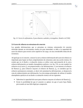 1 " - λ & - %!'11(
2.4 Acero de refuerzo en estructuras de concreto
Las grandes deformaciones que se presentan en sistemas estructurales de concreto
reforzado durante un movimiento sísmico de gran intensidad, se debe a la capacidad del
acero de refuerzo para resistir ciclos repetitivos de carga, sin una considerable reducción de
resistencia.
Al igual que en el concreto, conocer la curva esfuerzo-deformación del acero de refuerzo es
importante para lograr un buen comportamiento de estructuras ante una acción sísmica. Es
común que en el diseño y evaluación sísmica se utilice como aproximación de la curva
esfuerzo-deformación un modelo elastoplástico perfecto, (ver fig. 2.9), en este modelo los
esfuerzos en el acero %@ son proporcionales a las deformaciones, si son menores al esfuerzo
de fluencia #; para esfuerzos mayores al esfuerzo de fluencia, #, se considera que los
esfuerzos permanecen constantes, es decir solo aumentan las deformaciones, se desprecia la
zona de endurecimiento por deformación. Las desventajas principales de utilizar el modelo
elastoplástico perfecto en un diseño o evaluación sísmica son las siguientes:
• Subestima la capacidad del acero para esfuerzos mayores al esfuerzo de fluencia #.
• Existe la posibilidad de que el concreto se aplaste sin que el acero haya fluido,
provocando así una falla frágil por compresión.
Factor de esfuerzo confinado λ
0.2 0.30.10.0
2.01.51.0
0.30
0.20
0.10
0.0
fl
fco
menor
mayor
fco
fl
 