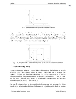 ' "
Algunos modelos permiten definir una curva esfuerzo-deformación del acero a tensión
menos conservadora que el modelo elastoplástico perfecto. Park y Paulay (1975) y Mander
et al. (1984) proponen modelos donde sí consideran el endurecimiento por deformación. El
modelo esta formado por tres zonas: zona elástica lineal, zona de fluencia y zona de
endurecimiento por deformación, como se indica en la fig.2.10
!4 " #$ "
2.4.1 Modelo de Park y Paulay
El modelo propuesto por Park y Paulay (1975) consiste en una aproximación de la curva
completa esfuerzo-deformación unitaria a tensión. La diferencia que existe entre este
modelo y cualquier otro que se haya establecido radica en la forma de definir la zona de
endurecimiento por deformación que inicia al final de la zona de fluencia %$ (ver fig. 2.10),
en esta zona el material vuelve a tener la capacidad de absorber carga, esto debido al
endurecimiento que sufre el acero de refuerzo.
La zona de endurecimiento por deformación esta definida en el intervalo, %$ % % ,
donde % es la magnitud de deformación última y %$ es la deformación donde se inicia el
α =
α
ε ε ε
α =
α
ε ε εε
 