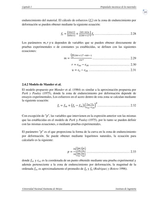 endurecimiento del material. El cálculo de esfuerzos % en la zona de endurecimiento por
deformación se pueden obtener mediante la siguiente ecuación:
% G
o 3
a 3
<
a o
B31 W
I # ……………………………. 2.28
Los parámetros p@ E 9 q dependen de variables que se pueden obtener directamente de
pruebas experimentales o de constantes ya establecidas, se definen con las siguientes
ecuaciones:
p
r>
r?
B31 W a B 1
15BW
……………………………… 2.29
E % %$ ………………………………… 2.30
q % %$ ……….………………………… 2.31
2.4.2 Modelo de Mander et al.
El modelo propuesto por Mander et al. (1984) es similar a la aproximación propuesta por
Park y Paulay (1975), donde la zona de endurecimiento por deformación depende de
ensayos experimentales, Los esfuerzos en el acero dentro de esta zona se calculan mediante
la siguiente ecuación:
% % < s # % t > >
> >4
Z
………………..………… 2.32
Con excepción de uSu, las variables que intervienen en la expresión anterior son las mismas
que las establecidas en el modelo de Park y Paulay (1975), por lo tanto se pueden definir
con las mismas ecuaciones, o mediante pruebas experimentales.
El parámetro uSu es el que proporciona la forma de la curva en la zona de endurecimiento
por deformación. Se puede obtener mediante logaritmos naturales, la ecuación para
calcularlo es la siguiente:
S
KbL
r> vr>k
r> vr?
Q
KbL
w> vw>k
w> vw>4
Q
…………………………………… 2.33
donde %1 y %1 es la coordenada de un punto obtenido mediante una prueba experimental y
además perteneciente a la zona de endurecimiento por deformación, la magnitud de la
ordenada %1 es aproximadamente el promedio de # y (Rodriguez y Botero 1996).
 
