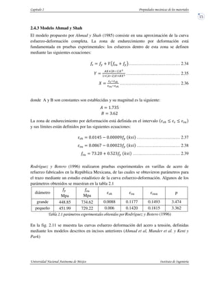 2.4.3 Modelo Ahmad y Shah
El modelo propuesto por Ahmad y Shah (1985) consiste en una aproximación de la curva
esfuerzo-deformación completa. La zona de endurecimiento por deformación está
fundamentada en pruebas experimentales: los esfuerzos dentro de esta zona se definen
mediante las siguientes ecuaciones:
% # < xs % < #t……………………………… 2.34
x
)y3 * 1 yW
13 ) y3*yW ………………..……………… 2.35
z > >4
> >4
…………………………………… 2.36
donde A y B son constantes son establecidas y su magnitud es la siguiente:
Y ,/{|H
} |/~0
La zona de endurecimiento por deformación está definida en el intervalo %$ % %
y sus límites están definidos por las siguientes ecuaciones:
%$ / ,MH / • # :n€ ………………………… 2.37
% / •~{ / 0| # :n€ ………………………… 2.38
% {|/0 < /H0| # :n€ …………………………… 2.39
Rodríguez y Botero (1996) realizaron pruebas experimentales en varillas de acero de
refuerzo fabricados en la República Mexicana, de las cuales se obtuvieron parámetros para
el trazo mediante un estudio estadístico de la curva esfuerzo-deformación. Algunos de los
parámetros obtenidos se muestran en la tabla 2.1
diámetro
#
Mpa
%
Mpa %$ % % S
grande 448.85 734.62 0.0088 0.1177 0.1493 3.474
pequeño 451.99 729.22 0.006 0.1420 0.1815 3.362
5 6 ! 6 Rodríguez y Botero (1996)
En la fig. 2.11 se muestra las curvas esfuerzo deformación del acero a tensión, definidas
mediante los modelos descritos en incisos anteriores (Ahmad et al, Mander et al. y Kent y
Park)
 