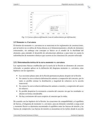 !! " #$ " %# " (
2.5 Momento vs. Curvatura
El término de momento vs. curvatura no se menciona en los reglamentos de construcciones,
por tal motivo no se utiliza de forma directa en el dimensionamiento y diseño de elementos
estructurales, sin embargo este concepto es básico en el estudio de la ductilidad del
elemento, para entender el desarrollo de articulaciones plásticas y para tener en cuenta la
redistribución de momentos elásticos que ocurren en las estructuras de concreto reforzado
2.5.1 Determinación teórica de la curva momento vs. curvatura
Las suposiciones básicas establecidas por la teoría de la flexión en elementos de concreto
reforzado, se pueden aplicar en la definición del diagrama momento vs. curvatura, estas
hipótesis son las siguientes:
• Las secciones planas antes de la flexión permanecen planas después de la flexión
• Se conoce la curva esfuerzo-deformación unitaria a compresión del concreto, por lo
tanto es posible estimar la distribución y magnitud de esfuerzos en la sección
transversal.
• Se conoce la curva esfuerzo-deformación unitaria a tensión y compresión del acero
de refuerzo.
• Es posible despreciar la resistencia a tensión del concreto sin que los resultados se
afecten en forma considerable.
• No hay corrimiento del acero respecto al concreto que lo rodea.
De acuerdo con las hipótesis de la flexión, las ecuaciones de compatibilidad y el equilibrio
de fuerzas, el diagrama de momento vs. curvatura para un elemento sometido a carga axial
y momento flector se determina encontrando el equilibrio entre las fuerzas de tensión y las
fuerzas de compresión. Las fuerzas de tensión se encuentran en los lechos donde la sección
ε
Ahmad y Shah
Mander et al.
Park y Paulay
 