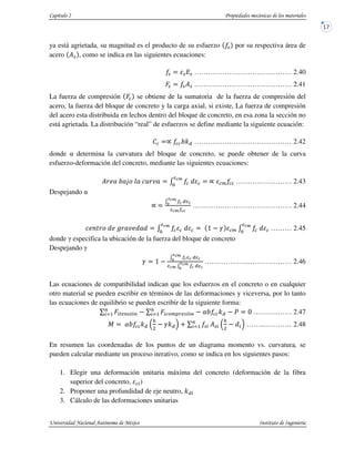 ya está agrietada, su magnitud es el producto de su esfuerzo % por su respectiva área de
acero Y% , como se indica en las siguientes ecuaciones:
% % % …………………………………… 2.40
‚% %Y% …………………………………… 2.41
La fuerza de compresión ‚ se obtiene de la sumatoria de la fuerza de compresión del
acero, la fuerza del bloque de concreto y la carga axial, si existe, La fuerza de compresión
del acero esta distribuida en lechos dentro del bloque de concreto, en esa zona la sección no
está agrietada. La distribución “real” de esfuerzos se define mediante la siguiente ecuación:
ƒ „ ]:V …………………………………… 2.42
donde determina la curvatura del bloque de concreto, se puede obtener de la curva
esfuerzo-deformación del concreto, mediante las siguientes ecuaciones:
YE…T]T†‡ˆT‰qEŠT ‹ ^Œ
„ o …………………… 2.43
Despejando
„
‹ V
w Œ
Œ
………….………………………… 2.44
‰…•ŽE‡^…•ETŠ…^T^ ‹ ^Œ
, • o ‹ ^Œ
……… 2.45
donde especifica la ubicación de la fuerza del bloque de concreto
Despejando
• ,
‹ V
w Œ
Œ ‹ V
w Œ ………………..……………… 2.46
Las ecuaciones de compatibilidad indican que los esfuerzos en el concreto o en cualquier
otro material se pueden escribir en términos de las deformaciones y viceversa, por lo tanto
las ecuaciones de equilibrio se pueden escribir de la siguiente forma:
_ ‚c‘Jb%c’b
b
cd1 _ ‚c &oZBJ%c“b
b
cd1 ”] :V • ………..…… 2.47
R ”] :V
$
•:V < _ %c
b
cd1 Y%c
$
^c ……..………… 2.48
En resumen las coordenadas de los puntos de un diagrama momento vs. curvatura, se
pueden calcular mediante un proceso iterativo, como se indica en los siguientes pasos:
1. Elegir una deformación unitaria máxima del concreto (deformación de la fibra
superior del concreto, c)
2. Proponer una profundidad de eje neutro, :Vc
3. Cálculo de las deformaciones unitarias
 