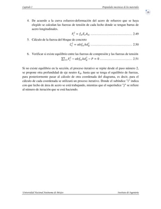 4. De acuerdo a la curva esfuerzo-deformación del acero de refuerzo que se haya
elegido se calculan las fuerzas de tensión de cada lecho donde se tengan barras de
acero longitudinales.
‚c
–
%c %Y%c ……………………….………… 2.49
5. Cálculo de la fuerza del bloque de concreto
ƒ
–
”] :^V
–
……………………….………… 2.50
6. Verificar si existe equilibrio entre las fuerzas de compresión y las fuerzas de tensión
_ ‚c
–b
cd1 ”] :^V
–
• ……………….………… 2.51
Si no existe equilibrio en la sección, el proceso iterativo se repite desde el paso número 2,
se propone otra profundidad de eje neutro :V, hasta que se tenga el equilibrio de fuerzas,
para posteriormente pasar al cálculo de otra coordenada del diagrama, es decir, para el
cálculo de cada coordenada se utilizará un proceso iterativo. Donde el subíndice u€u indica
con que lecho de área de acero se está trabajando, mientras que el superíndice u†u se refiere
al número de iteración que se está haciendo.
 