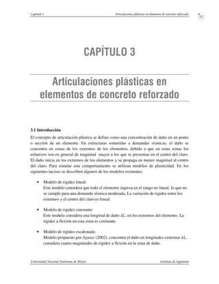 3.1 Introducción
El concepto de articulación plástica se define como una concentración de daño en un punto
o sección de un elemento. En estructuras sometidas a demandas sísmicas, el daño se
concentra en zonas de los extremos de los elementos, debido a que en estas zonas los
esfuerzos son en general de magnitud mayor a los que se presentan en el centro del claro.
El daño inicia en los extremos de los elementos y se propaga en menor magnitud al centro
del claro. Para simular este comportamiento se utilizan modelos de plasticidad. En los
siguientes incisos se describen algunos de los modelos existentes.
• Modelo de rigidez lineal:
Este modelo considera que todo el elemento ingresa en el rango no lineal, lo que no
se cumple para una demanda sísmica moderada, La variación de rigidez entre los
extremos y el centro del claro es lineal.
• Modelo de rigidez constante:
Este modelo considera una longitud de daño , en los extremos del elemento. La
rigidez a flexión en esta zona es constante.
• Modelo de rigidez escalonada:
Modelo propuesto por Aguiar (2002), concentra el daño en longitudes extremas ,
considera cuatro magnitudes de rigidez a flexión en la zona de daño.
 
