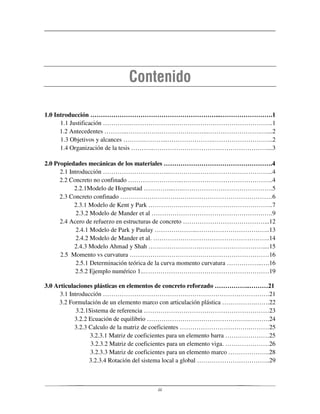 iii
1.0 Introducción ……………………………………………………...…………………….1
1.1 Justificación ………….………………….………………………………………..1
1.2 Antecedentes ………..…………….…………………...…………………….…....2
1.3 Objetivos y alcances ……….………...………………….………………………..2
1.4 Organización de la tesis ………..………………………………………………....3
2.0 Propiedades mecánicas de los materiales …………………………………………….4
2.1 Introducción …………………………..…………………………………………..4
2.2 Concreto no confinado ……………………..……………………………………..4
2.2.1Modelo de Hognestad …………...…..…………………………………….5
2.3 Concreto confinado ……………………….………………………………………6
2.3.1 Modelo de Kent y Park …………….……………………………………..7
2.3.2 Modelo de Mander et al ………………………………………………….9
2.4 Acero de refuerzo en estructuras de concreto …………………………………...12
2.4.1 Modelo de Park y Paulay ………………...……………………………..13
2.4.2 Modelo de Mander et al. ………………………………………………..14
2.4.3 Modelo Ahmad y Shah …………………….…………………………....15
2.5 Momento vs curvatura ………………………….………………………………16
2.5.1 Determinación teórica de la curva momento curvatura ……………..….16
2.5.2 Ejemplo numérico 1..……………………………………………………19
3.0 Articulaciones plásticas en elementos de concreto reforzado ……………..………21
3.1 Introducción ………………………………….………………………………….21
3.2 Formulación de un elemento marco con articulación plástica …………….…….22
3.2.1Sistema de referencia ……………………………………………………23
3.2.2 Ecuación de equilibrio ………………………………………….……….24
3.2.3 Calculo de la matriz de coeficientes …………………………….………25
3.2.3.1 Matriz de coeficientes para un elemento barra …………………25
3.2.3.2 Matriz de coeficientes para un elemento viga. …………………26
3.2.3.3 Matriz de coeficientes para un elemento marco ………………..28
3.2.3.4 Rotación del sistema local a global ……………………………..29
 