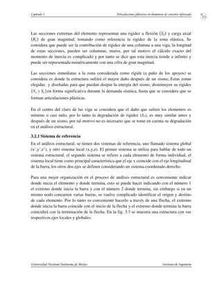 Las secciones extremas del elemento representan una rigidez a flexión y carga axial
de gran magnitud, tomando como referencia la rigidez de la zona elástica, Se
considera que puede ser la contribución de rigidez de una columna a una viga, la longitud
de estas secciones, pueden ser columnas, muros, por tal motivo el cálculo exacto del
momento de inercia es complicado y por tanto se dice que esta inercia tiende a infinito y
puede ser representada numéricamente con una cifra de gran magnitud.
Las secciones inmediatas a la zona considerada como rígida (a paño de los apoyos) se
considera es donde la estructura sufrirá el mayor daño después de un sismo, Estas zonas
elegidas y diseñadas para que puedan disipar la energía del sismo, disminuyen su rigidez
( )2 4S y S en forma significativa durante la demanda sísmica, hasta que se considera que se
forman articulaciones plásticas.
En el centro del claro de las viga se considera que el daño que sufren los elementos es
mínimo o casi nulo, por lo tanto la degradación de rigidez (S3), es muy similar antes y
después de un sismo, por tal motivo no es necesario que se tome en cuenta su degradación
en el análisis estructural.
3.2.1 Sistema de referencia
En el análisis estructural, se tienen dos sistemas de referencia, uno llamado sistema global
(x’,y’,z’), y otro sistema local (x,y,z). El primer sistema se utiliza para hablar de todo un
sistema estructural, el segundo sistema se refiere a cada elemento de forma individual, el
sistema local tiene como principal característica que el eje x coincide con el eje longitudinal
de la barra, los otros dos ejes se definen considerando un sistema coordenado derecho.
Para una mejor organización en el proceso de análisis estructural es conveniente indicar
donde inicia el elemento y donde termina, esto se puede hacer indicando con el número 1
el extremo donde inicia la barra y con el número 2 donde termina, sin embargo si en un
mismo nodo concurren varias barras, se vuelve complicado identificar el origen y destino
de cada elemento. Por lo tanto es conveniente hacerlo a través de una flecha, el extremo
donde inicia la barra coincide con el inicio de la flecha y el extremo donde termina la barra
coincidirá con la terminación de la flecha. En la fig. 3.3 se muestra una estructura con sus
respectivos ejes locales y globales:
 