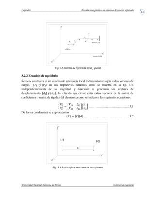 ! ! % & '
3.2.2 Ecuación de equilibrio
Se tiene una barra en un sistema de referencia local tridimensional sujeta a dos vectores de
cargas en sus respectivos extremos como se muestra en la fig. 3.4,
Independientemente de su magnitud y dirección se generarán los vectores de
desplazamiento , la relación que existe entre estos vectores es la matriz de
coeficientes o matriz de rigidez del elemento, como se indica en las siguientes ecuaciones.
…………………………………. 3.1
De forma condensada se expresa como
……………..………………………. 3.2
! !() *
z
y x
y
x
z
y'
x'
z'
C
a
b
Sistema Global
Sistema Local
A
B
2
{ }1P
P2}{
1
y'
x'
z'
 