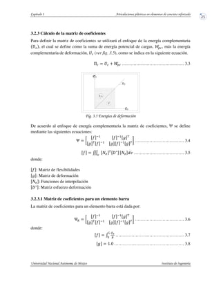 3.2.3 Cálculo de la matriz de coeficientes
Para definir la matriz de coeficientes se utilizará el enfoque de la energía complementaria
, el cual se define como la suma de energía potencial de cargas, , más la energía
complementaria de deformación, (ver fig. 3.5), como se indica en la siguiente ecuación.
……………………………………. 3.3
! !+,
De acuerdo al enfoque de energía complementaria la matriz de coeficientes, ! se define
mediante las siguientes ecuaciones:
!
" #
" #
$ %
$ %
" #
$ " #
$ % ……………………………. 3.4
" & '(
%
)*
+
'( , ……….……………………. 3.5
donde:
" : Matriz de flexibilidades
$ : Matriz de deformación
'( - Funciones de interpolación
)*
- Matriz esfuerzo deformación
3.2.3.1 Matriz de coeficientes para un elemento barra
La matriz de coeficientes para un elemento barra está dada por:
!.
" #
" #
$ %
$ %
" #
$ " #
$ % ……………………………. 3.6
donde:
" /
01
.
2
3
…………………..……………………. 3.7
$ 456 .…………..……………………………. 3.8
Ey
U
σy
εy
Uc
 