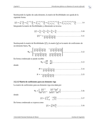 Sustituyendo la rigidez de cada elemento, la matriz de flexibilidades nos queda de la
siguiente forma
" /
01
.7
27
3
/
01
.8
27928
27
/
01
.:
2792892:
27928
/
01
.;
2792892:92;
2792892:
/
01
.7
2792892:92;92<
2792892:92;
……… 3.9
Integrando la matriz de flexibilidades y obteniendo su inversa:
"
27
.7
28
.8
2:
.:
2;
.;
2<
.7
………………………………. 3.10
" #
=7
>7
9
=8
>8
9
=:
>:
9
=;
>;
9
=<
>7
……………..…………………. 3.11
Sustituyendo la matriz de flexibilidades " y la matriz $ en la matriz de coeficientes de
un elemento barra, !.
!. ?
=7
>7
9
=8
>8
9
=:
>:
9
=;
>;
9
=<
>7
@ =7
>7
9
=8
>8
9
=:
>:
9
=;
>;
9
=<
>7
@ =7
>7
9
=8
>8
9
=:
>:
9
=;
>;
9
=<
>7
=7
>7
9
=8
>8
9
=:
>:
9
=;
>;
9
=<
>7
A………………………. 3.12
En forma condensada se puede escribir:
!. B
C '
' C
D………..……………………………. 3.13
donde:
C =7
>7
9
=8
>8
9
=:
>:
9
=;
>;
9
=<
>7
…………………………………. 3.14
' @ =7
>7
9
=8
>8
9
=:
>:
9
=;
>;
9
=<
>7
……….…………………………. 3.15
3.2.3.2 Matriz de coeficientes para un elemento viga
La matriz de coeficientes para un elemento viga esta dada por:
!E
" #
" #
$ %
$ %
" #
$ " #
$ % …………………………. 3.16
donde:
" / BF @F
@F 4
D
0G
EH
2
3
………………………………. 3.17
De forma condensada se expresa como
" / I
0G
EH
2
3
………………………………. 3.18
 