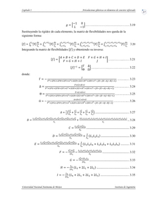$ B
@4 6
@4
D……………………………………. 3.19
Sustituyendo la rigidez de cada elemento, la matriz de flexibilidades nos queda de la
siguiente forma:
" / I
0G
E7
/ I
0G
E8
27928
27
/ I
0G
E:
2792892:
27928
/ I
0G
E;
2792892:92;
2792892:
/ I
0G
E7
2792892:92;92<
2792892:92;
27
3
3.20
Integrando la matriz de flexibilidades " y obteniendo su inversa:
"
J K ) L M N
L M N O
….………..…… 3.21
" #
B
P Q
R S
D………………………………. 3.22
donde:
P @
T
U89 UV9 UW9 UX9V89 VW9 VX9W89 WX9X8#TY#TZ#[T#T#]T
….…..… 3.23
Q
U9V9W9X
U89 UV9 UW9 UX9V89 VW9 VX9W89 WX9X8#TY#TZ#[T#T#]T
…………… 3.24
R
U9V9W9X
U89 UV9 UW9 UX9V89 VW9 VX9W89 WX9X8#TY#TZ#[T#T#]T
……………3.25
S @
[99]9Y9Z
L^
^LM ^LN ^L M^
^MN ^M N^
^N ^
@O)@O @ O@JO@KO
…………….…3.26
_
`
27
:
E7
28
:
E8
2:
:
E:
2;
:
E;
2<
:
E7
a 3.27
J
272<
8927
8
2<9282<
8928
8
2<92:2<
892:
8
2<92<
82;92<2;
8
E7
27282<9272:2<9272;2<9282:2<9282;2<92:2;2<
E7
3.28
K
2728
8927
828
E8
3.29
)
272:
8927
82:9282:
8928
82:
E: E:
_ 3.30
272;
8927
82;9282;
8928
82;92:2;
892:
82;
E; E;
b _ b _ b 3.31
L @
27
892<
8
E7
@
272<9282<92:2<92;2<
E7
3.32
M @
28
89 2728
E8
3.33
N @
2:
E:
_ ^ ^ 3.34
@
2;
E;
b ^ ^ ^ _ 3.35
 