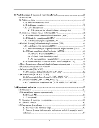 iv
4.0 Análisis sísmico de marcos de concreto reforzado …………..…………..…………31
4.1 Introducción ……...…………………………………………………………...…31
4.2 Análisis no lineal ……...……………………………………………………..….31
4.2.1 Análisis dinámico no lineal…...……………………………..……….….32
4.2.2 Análisis de empujón ……………...………………………………….….32
4.2.3 Curva de capacidad ……………….………………………………….…32
4.2.3.1Representacion bilineal de la curva de capacidad ………………32
4.3 Análisis de empujón basado en fuerzas ……………………………...….35
4.3.1 Método simplificado de evaluación sísmica ……………….….36
4.3.2 Método del empujón modal ………………………………….…38
4.3.3 Método del empujón adaptable ……………………………….…39
4.4Análisis de empujón basado en desplazamientos ……………………......41
4.4.1 Método espectral incremental ……………………………….…41
4.4.2 Análisis del empujon adaptable basado en desplazamientos .…...44
4.4.3 Método modal de evaluación sísmica ……………………..….46
4.4.3.1 Curva de capacidad …………………………………..47
4.4.3.2 Factor de escala del espectro sf ………………………...……….47
4.4.3.3 Desplazamiento espectral objetivo ………...…………………...48
4.4.4 Método modal de evaluación sísmica modificado ………….49
4.5 Procedimiento general para el cálculo de la curva de capacidad ………...……...50
4.6 Confrontación de métodos evaluados …………………………………………...50
4.7 Confrontación ……………………………………………………...51
4.7.1 Comentario de la confrontación ………………….……….52
4.8 Confrontación ……………………………………………...52
4.8.1 Comentario de la confrontación ………..…….........53
4.9 Confrontación …………………………………54
4.9.1 Comentario de la confrontación …........55
5.0 Ejemplos de aplicación ………………………………………………..……………..57
5.1 Introducción ……………………………………………………..………………57
5.2 Descripción de las estructuras analizadas ……………………………………….57
5.2.1 Modelo M1……………………………………………..………………..57
5.2.2 Modelo M2 …………………………………………….………………..59
5.3 Diagramas de momento vs. curvatura ………………………………..…………61
5.4 Demanda Sísmica ………………………………………………...……………..63
5.5 Presentación de resultados ………………………………………...…………….63
5.5.1 Evolución del patrón de carga……………………………..…………….63
5.5.2 curvas de capacidad generadas mediante un análisis de empujón basado
en fuerzas ……………………………………………….………….………….64
 