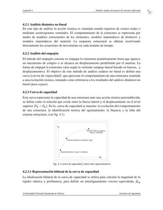 4.2.1 Análisis dinámico no lineal
En este tipo de análisis la acción sísmica es simulada usando registros de sismos reales o
mediante acelerogramas simulados. El comportamiento de la estructura se representa por
medio de modelos estructurales de los elementos, modelos matemáticos de histéresis y
modelos matemáticos del material. La respuesta estructural se obtiene resolviendo
directamente las ecuaciones de movimiento en cada instante de tiempo.
4.2.2 Análisis del empujón
El método del empujón consiste en empujar la estructura paulatinamente hasta que aparece
un mecanismo de colapso o se alcanza un desplazamiento predefinido por el analista. La
forma de empujar la estructura varía según la vertiente (empuje lateral basado en fuerzas, y
desplazamientos). El objetivo de este método de análisis estático no lineal es definir una
curva que aproxime el comportamiento de una estructura sometida
a una excitación sísmica, tomando como referencia a los resultados del análisis dinámico no
lineal (paso a paso).
4.2.3 Curva de capacidad
Esta curva representa la capacidad de una estructura ante una acción sísmica preestablecida,
se define como la relación que existe entre la fuerza lateral y el desplazamiento en el nivel
superior . En la curva de capacidad se muestra: la evolución del comportamiento
de una estructura, la identificación teórica del agrietamiento, la fluencia y la falla del
sistema estructural, (ver fig. 4.1).
! !" #
4.2.3.1 Representación bilineal de la curva de capacidad
La idealización bilineal de la curva de capacidad se utiliza para calcular la magnitud de la
rigidez elástica y posfluencia, para definir un amortiguamiento viscoso equivalente,
V
vigas y columnas
Primera falla en algunas
Primera fluencia en algunas vigas
Agrietamiento en vigas y columnas
b
Da
 