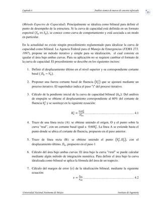 (Método Espectro de Capacidad). Principalmente se idealiza como bilineal para definir el
punto de desempeño de la estructura. Si la curva de capacidad está definida en un formato
espectral , se conoce como curva de comportamiento y está asociada a un modo
en particular.
En la actualidad no existe ningún procedimiento reglamentado para idealizar la curva de
capacidad como bilineal. La Agencia Federal para el Manejo de Emergencias (FEMA 273,
1997), propone un método iterativo y simple para su idealización, el cual consiste en
igualar el área bajo ambas curvas. Para su aplicación no se requiere cambiar el formato de
la curva de capacidad. El procedimiento se describe en los siguientes incisos:
1. Definir el desplazamiento último en el nivel superior y su correspondiente cortante
basal .
2. Proponer una fuerza cortante basal de fluencia ! que se ajustará mediante un
proceso iterativo. El superíndice indica el paso del proceso iterativo.
3. Cálculo de la pendiente inicial de la curva de capacidad bilineal " : Del análisis
de empujón se obtiene el desplazamiento correspondiente al 60% del cortante de
fluencia y se sustituye en la siguiente ecuación:
# $
%&'()
*
+,&-
* ……………………….………………. 4.1
4. Trazo de una línea recta (A): se obtiene uniendo el origen, O y el punto sobre la
curva “real”, con un cortante basal igual a 0.60 . La línea A se extiende hasta el
punto donde se ubica el cortante de fluencia, propuesto en el paso anterior.
5. Trazo de línea recta (B): se obtiene uniendo el punto . !, con el
desplazamiento último, , propuesto en el paso 1
6. Cálculo del área bajo ambas curvas: El área bajo la curva se puede calcular
mediante algún método de integración numérica. Para definir el área bajo la curva
idealizada como bilineal se aplica la fórmula del área de un trapecio.
7. Cálculo del margen de error / de la idealización bilineal, mediante la siguiente
ecuación:
/ $
012
013
…..…………………….………………. 4.2
 