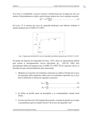 Si el error es considerable, el proceso iterativo continúa hasta que el margen de error sea
mínimo. El procedimiento se repite a partir del paso número dos, con la siguiente ecuación:
45
$ 6
012
013
7 …..………..…….………………. 4.3
En la fig. 4.2 se muestra una curva de capacidad idealizada como bilineal, mediante el
método propuesto por el FEMA 273 (1997).
! !$% & ' ( $)*+",,)-
El método del Espectro de Capacidad (Freeman, 1975), utiliza la representación bilineal
para estimar el amortiguamiento viscoso equivalente, (ATC-40, 1996). Este
procedimiento difiere del propuesto por el FEMA 273 (1997). En los siguientes incisos se
describen los pasos del procedimiento antes mencionado:
1. Mediante las ecuaciones de la dinámica estructural se cambia el formato de la curva
de capacidad, ambos parámetros deben estar en coordenadas espectrales .
Para su definición se utilizan las siguientes ecuaciones.
$
(3*
89:
….……………..…….………………. 4.4
$
+;*
<=>
….……………..…….………………. 4.5
2. Se define un posible punto de desempeño y su correspondiente cortante basal
último.
3. Se traza una línea recta ?@ de longitud desconocida, con punto de partida en el origen
y una pendiente igual a la rigidez inicial " de la curva de capacidad “real”.
α
yy0.6D
0.6Vy
Vb
Du
Vy
Vu
D
Da
Ke
Ke
A
B
 