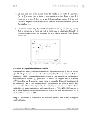 4. Se traza una línea recta AB, con punto de partida en el punto de desempeño
C . C !, el punto final lo define la intercepción de la línea AB con la línea ?@, la
pendiente de la línea AB debe ser tal que la línea quede por debajo de la curva de
capacidad. El punto donde se intercepten las líneas se denominará como punto de
fluencia . !.
5. Cálculo de energías ?5. ?D : cuando se igualan el área ?5 y el área ?D (ver fig.
4.3), la energía de la curva real será la misma que la idealización bilineal y el
proceso iterativo termina, sin embargo si las áreas difieren, se repite desde el punto
número tres.
! !*% & ' (
4.3 Análisis de empujón basado en fuerzas EFG
Esta metodología consiste en empujar la estructura aplicando un patrón de fuerzas laterales
H , definida previamente por el analista. Las fuerzas laterales se incrementan de forma
invariante o evolutiva hasta que la estructura alcanza su capacidad máxima o se llega a un
desplazamiento de azotea predefinido. El análisis de empujón basado en fuerzas
IAH considera que la estructura nunca pierde la capacidad de admitir incrementos de
fuerzas laterales, por lo tanto siempre presenta una pendiente pos fluencia positiva. Esta
curva presenta información importante si el objetivo es conocer los estados límite
establecidos por algún documento o código, por ejemplo el HIJ? KLM (1997), pero si lo
que se pretende es conocer el comportamiento de la estructura en la vecindad de la falla, el
método IAH no es recomendable.
En fig. 4.4 se muestra la evolución de una estructura sometida a un análisis de empujón
basado en fuerzas.
Sd
Sa
1A
A2A
B
dy maxSd
Ki
a
o
max
ya
A
B
 