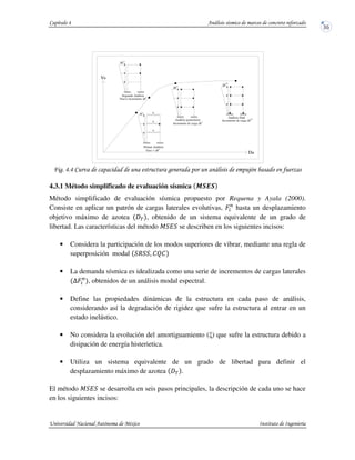 ! ! . &
4.3.1 Método simplificado de evaluación sísmica N OEO
Método simplificado de evaluación sísmica propuesto por Requena y Ayala (2000).
Consiste en aplicar un patrón de cargas laterales evolutivas, HP
hasta un desplazamiento
objetivo máximo de azotea Q , obtenido de un sistema equivalente de un grado de
libertad. Las características del método J I se describen en los siguientes incisos:
• Considera la participación de los modos superiores de vibrar, mediante una regla de
superposición modal R . STS
• La demanda sísmica es idealizada como una serie de incrementos de cargas laterales
UHP
, obtenidos de un análisis modal espectral.
• Define las propiedades dinámicas de la estructura en cada paso de análisis,
considerando así la degradación de rigidez que sufre la estructura al entrar en un
estado inelástico.
• No considera la evolución del amortiguamiento ( ) que sufre la estructura debido a
disipación de energía histerietica.
• Utiliza un sistema equivalente de un grado de libertad para definir el
desplazamiento máximo de azotea Q .
El método J I se desarrolla en seis pasos principales, la descripción de cada uno se hace
en los siguientes incisos:
∆F
i
1
∆F
Primer Análisis
Grav + ∆F
1
Segundo Análisis
Nuevo incremento ∆F
∆F2
2
Incremento de carga ∆F
Análisis posteriores
i
n
∆F
Análisis final
Incremento de carga ∆F
n
Vb
Da
w
w
w
 