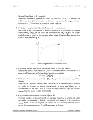 1. Generación de la curva de capacidad:
Este paso consiste en generar una curva de capacidad mediante un
análisis de empujón evolutivo, considerando un patrón de cargas laterales
equivalentes HP
obtenidas de un análisis modal espectral.
2. Definición e idealización bilineal de la curva de comportamiento:
Por medio de las ecuaciones de la dinámica estructural, se transforma la curva de
capacidad , en una curva de comportamiento de un sistema
equivalente de un grado de libertad, asociado al modo fundamental de la estructura,
como se muestra en la fig. 4.5
! !/ &
3. Cálculo de la masa equivalente para un sistema de un grado de libertad:
Para definir la masa equivalente J , solo se considera el modo fundamental de la
estructura. Esta masa se define mediante la siguiente ecuación.
J $ VWXQYJZVWX ….………..…….………………. 4.6
4. Definición de la curva de capacidad para un sistema de un grado de
libertad:
Esta curva de capacidad cuenta con las características de un sistema equivalente de
un grado de libertad, se genera multiplicando la masa equivalente por la
seudoaceleracion. De esta curva se obtiene el desplazamiento espectral máximo
[ , para una acción sísmica determinada.
5. Cálculo del desplazamiento de azotea objetivo Q:
Una vez conocido el desplazamiento de espectral máximo, se utilizan de forma
inversa las ecuaciones de la dinámica estructural, para convertir el desplazamiento
[  de un sistema de un grado de libertad en un desplazamiento máximo de
azotea Q, para una estructura de múltiples grados de libertad.
ay
max
o
a
Sdmaxyd
B
A
Sa
Sd
 