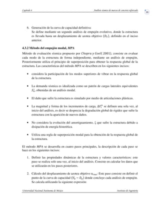 6. Generación de la curva de capacidad definitiva:
Se define mediante un segundo análisis de empujón evolutivo, donde la estructura
es llevada hasta un desplazamiento de azotea objetivo Q , definido en el inciso
anterior.
4.3.2 Método del empujón modal, MPA
Método de evaluación sísmica propuesto por S]^ _ `^ Kaab , consiste en evaluar
cada modo de la estructura de forma independiente, mediante un análisis de empujón,
Posteriormente utiliza el principio de superposición para obtener la respuesta global de la
estructura. Las características del método MPA se describen en los siguientes incisos:
• considera la participación de los modos superiores de vibrar en la respuesta global
de la estructura.
• La demanda sísmica es idealizada como un patrón de cargas laterales equivalentes
P
c
, obtenidas de un análisis modal.
• El daño que sufre la estructura es simulado por medio de articulaciones plásticas.
• La magnitud y forma de los incrementos de carga, UHP
se definen una sola vez, al
inicio del análisis, es decir se desprecia la degradación global de rigidez que sufre la
estructura con la aparición de nuevos daños.
• No considera la evolución del amortiguamiento, que sufre la estructura debido a
disipación de energía histerética.
• Utiliza una regla de superposición modal para la obtención de la respuesta global de
la estructura.
El método MPA se desarrolla en cuatro pasos principales, la descripción de cada paso se
hace en los siguientes incisos:
1. Definir las propiedades dinámicas de la estructura y valores característicos: este
paso se realiza solo una vez, al inicio del análisis. Consiste en calcular los datos que
se utilizarán en los pasos posteriores.
2. Cálculo del desplazamiento de azotea objetivo dPe: Este paso consiste en definir el
punto de la curva de capacidad donde concluye cada análisis de empujón.
Se calcula utilizando la siguiente expresión:
 