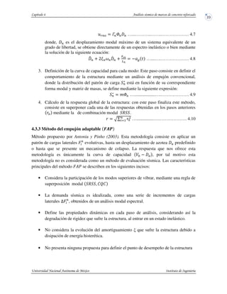 dPe $ fPWP P …...………..…….………………. 4.7
donde, P es el desplazamiento modal máximo de un sistema equivalente de un
grado de libertad, se obtiene directamente de un espectro inelástico o bien mediante
la solución de la siguiente ecuación:
gP h KiPjP
kP h
<lm
nm
$ : …....….………………. 4.8
3. Definición de la curva de capacidad para cada modo: Este paso consiste en definir el
comportamiento de la estructura mediante un análisis de empujón convencional,
donde la distribución del patrón de carga P
c
está en función de su correspondiente
forma modal y matriz de masas, se define mediante la siguiente expresión:
P
c
$ o WP …...................….………………. 4.9
4. Cálculo de la respuesta global de la estructura: con este paso finaliza este método,
consiste en superponer cada una de las respuestas obtenidas en los pasos anteriores
P mediante la de combinación modal R .
$ pq P
DP
r5 …...............….………………. 4.10
4.3.3 Método del empujón adaptable Gst
Método propuesto por Antoniu y Pinho (2003). Esta metodología consiste en aplicar un
patrón de cargas laterales HP
evolutivas, hasta un desplazamiento de azotea predefinido
o hasta que se presente un mecanismo de colapso. La respuesta que nos ofrece esta
metodología es únicamente la curva de capacidad , por tal motivo esta
metodología no es considerada como un método de evaluación sísmica. Las características
principales del método H?u se describen en los siguientes incisos:
• Considera la participación de los modos superiores de vibrar, mediante una regla de
superposición modal R . STS
• La demanda sísmica es idealizada, como una serie de incrementos de cargas
laterales UHP
, obtenidos de un análisis modal espectral.
• Define las propiedades dinámicas en cada paso de análisis, considerando así la
degradación de rigidez que sufre la estructura, al entrar en un estado inelástico.
• No considera la evolución del amortiguamiento que sufre la estructura debido a
disipación de energía histerética.
• No presenta ninguna propuesta para definir el punto de desempeño de la estructura
 