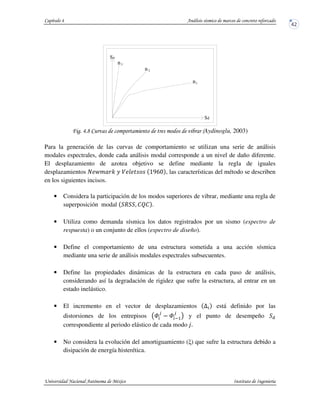 ! !2 & +Aydinoglu, 2003)
Para la generación de las curvas de comportamiento se utilizan una serie de análisis
modales espectrales, donde cada análisis modal corresponde a un nivel de daño diferente.
El desplazamiento de azotea objetivo se define mediante la regla de iguales
desplazamientos • €o " _ ^ b•‚a , las características del método se describen
en los siguientes incisos.
• Considera la participación de los modos superiores de vibrar, mediante una regla de
superposición modal R . STS .
• Utiliza como demanda sísmica los datos registrados por un sismo (espectro de
respuesta) o un conjunto de ellos (espectro de diseño).
• Define el comportamiento de una estructura sometida a una acción sísmica
mediante una serie de análisis modales espectrales subsecuentes.
• Define las propiedades dinámicas de la estructura en cada paso de análisis,
considerando así la degradación de rigidez que sufre la estructura, al entrar en un
estado inelástico.
• El incremento en el vector de desplazamientos U está definido por las
distorsiones de los entrepisos W
v
W y5
v
! y el punto de desempeño
correspondiente al periodo elástico de cada modo ƒ&
• No considera la evolución del amortiguamiento ( ) que sufre la estructura debido a
disipación de energía histerética.
3n
n2
1n
Sa
Sd
 