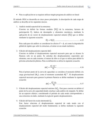 • Para su aplicación no se requiere utilizar ningún programa de análisis no lineal
El método „R ? se desarrolla en cinco pasos principales, la descripción de cada etapa de
análisis se describe en los siguientes incisos.
1. Análisis modal espectral de la estructura:
Consiste en definir las formas modales …P! de la estructura, factores de
participación †P, índices de desempeño y elementos mecánicos, mediante la
aplicación de un vector de desplazamiento espectral unitario ‡{P! que se define
mediante la siguiente ecuación:
‡{P $ …P†P ….........................….…….……. 4.15
Para cada paso de análisis se consideran los efectos u ˆ, así como la degradación
global de rigidez que sufre la estructura, al entrar en un estado inelástico.
2. Cálculo del desplazamiento espectral U 5:
Consiste en definir el desplazamiento espectral necesario para que se alcance la
fluencia solo en un punto. Se calculan dos desplazamientos espectrales por
elemento, uno en cada extremo, el menor de ellos es el que se utiliza para definir la
próxima articulación plástica. Para su definición se utiliza la siguiente ecuación.
U 5 $
‰Š
)
y‰Š
*‹>
9{Š
* ….....................….…….……. 4.16
Para el primer punto de la curva de capacidad, se considera el momento debido a la
carga gravitacional JŒ , como el momento acumulado •v
y5
. El desplazamiento
espectral necesario para generar la primera fluencia se define mediante la siguiente
ecuación:
U 5 $
‰Š
)
y9Ž
9{Š
* ….....................….…….……. 4.17
3. Cálculo del desplazamiento espectral máximo P: Este paso consiste en definir el
punto de la curva de capacidad donde concluye cada análisis de empujón. Se define
de un espectro elástico, considerando el periodo de cada modo correspondiente a
una estructura sin daño, mediante la regla de iguales desplazamientos.
4. Cálculo del factor de escala intermodal •P:
Este factor relaciona el desplazamiento espectral de cada modo con el
desplazamiento espectral del modo fundamental, se define mediante la siguiente
ecuación:
 