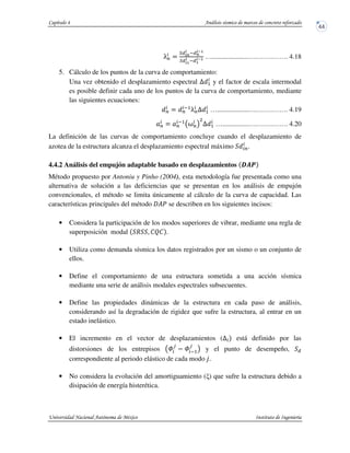 •P $
• *m
*
y m
*‹>
• *>
*
y >
*‹> ….....................….…….……. 4.18
5. Cálculo de los puntos de la curva de comportamiento:
Una vez obtenido el desplazamiento espectral U 5 y el factor de escala intermodal
es posible definir cada uno de los puntos de la curva de comportamiento, mediante
las siguientes ecuaciones:
P $ P
y5
•PU 5 …..................….…….……. 4.19
P $ P
y5
‘P!
D
U 5 …...............….…….……. 4.20
La definición de las curvas de comportamiento concluye cuando el desplazamiento de
azotea de la estructura alcanza el desplazamiento espectral máximo P.
4.4.2 Análisis del empujón adaptable basado en desplazamientos |st
Método propuesto por Antoniu y Pinho (2004), esta metodología fue presentada como una
alternativa de solución a las deficiencias que se presentan en los análisis de empujón
convencionales, el método se limita únicamente al cálculo de la curva de capacidad. Las
características principales del método ?u se describen en los siguientes incisos:
• Considera la participación de los modos superiores de vibrar, mediante una regla de
superposición modal R . STS .
• Utiliza como demanda sísmica los datos registrados por un sismo o un conjunto de
ellos.
• Define el comportamiento de una estructura sometida a una acción sísmica
mediante una serie de análisis modales espectrales subsecuentes.
• Define las propiedades dinámicas de la estructura en cada paso de análisis,
considerando así la degradación de rigidez que sufre la estructura, al entrar en un
estado inelástico.
• El incremento en el vector de desplazamientos (U está definido por las
distorsiones de los entrepisos W
v
W y5
v
! y el punto de desempeño,
correspondiente al periodo elástico de cada modo ƒ&
• No considera la evolución del amortiguamiento ( ) que sufre la estructura debido a
disipación de energía histerética.
 