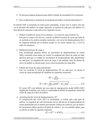 • No presenta ninguna propuesta para definir el punto de desempeño de la estructura.
• Para su aplicación se requiere de un programa de análisis no lineal ( ).
El método ?u se desarrolla en cuatro pasos principales, el paso uno se realiza solo una
vez al principio del análisis, las etapas siguientes se realizan en cada paso del análisis, La
descripción de cada paso se describe en los siguientes incisos.
1. Definir el modelo de masas de la estructura y el vector de carga nominal, ‡e:
Este paso se realiza solo una vez, consiste en definir la matriz de masas que debe de
ser incluida en los análisis modales espectrales y un vector de desplazamientos ‡e
de magnitud definida por el analista, puede ser un vector unitario ‡e $ b&a en
todos los entrepisos.
2. Definición del factor de carga :
Esta metodología propone definir un incremento de desplazamiento de azotea
U constante como índice de control, la magnitud del factor de carga ( ) debe
ajustarse para que se cumpla los incrementos de desplazamiento U predefinidos
en cada paso. La magnitud del factor de carga está definido entre los límites de
cero y la unidad, se calcula tantas veces como incrementos de carga U
3. Cálculo del vector de carga normalizado:
Una vez conocido el vector de desplazamientos P
en cada paso, se calcula el
vector de carga normalizado x
mediante las siguientes ecuaciones:
{P
$
+*
m
[ +*
m …..................….…….……. 4.21
P
$ UP
$ wq ’fv W
v
W y5
v
! “
D
P
vr5 …................... 4.22
El vector ( P
está definido por una regla de superposición modal R . STS
elegida por el analista, este vector es responsable de definir la magnitud y forma del
vector de carga en el paso de análisis.
4. Actualización del vector de desplazamientos, ‡P
:
La actualización del vector ‡P
es incremental, se realiza para cada paso de
análisis. La magnitud de cada incremento está en función de un desplazamiento de
azotea predefinido por el analista previamente ” ^” ^ , por tal motivo
los incrementos deben ajustarse al índice de control y no a los posibles daños, para
su cálculo se utiliza la siguiente expresión.
‡P
$ ‡Py5
h zP P
‡e …......................……. 4.23
 