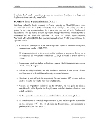 El método ?u concluye cuando se presenta un mecanismo de colapso o se llega a un
desplazamiento de azotea predefinido.
4.4.3 Método modal de evaluación sísmica N N EO
Método de evaluación sísmica propuesto por ?_ y descrito por Alba (2005), surge como
una evolución natural del método desarrollado por Requena y Ayala (2000). Consiste en
generar la curva de comportamiento de la estructura, asociada al modo fundamental,
mediante una serie de análisis modales espectrales. Para posteriormente definir el punto de
desempeño de la estructura utilizando la regla de iguales desplazamientos
• €o " _ ^ b•‚a . Las características del método JJI se describen en los
siguientes incisos.
• Considera la participación de los modos superiores de vibrar, mediante una regla de
superposición modal R . STS .
• El comportamiento de la estructura se define mediante la generación de una curva
de capacidad en coordenadas espectrales , asociada al primer modo de
vibrar.
• La demanda sísmica se define mediante un espectro elástico suavizado (espectro de
diseño) o uno de respuesta
• Define el comportamiento de una estructura sometida a una acción sísmica
mediante una serie de análisis modales espectrales subsecuentes.
• Sustituye la aplicación de incrementos de fuerzas laterales ˆHP
por una serie de
análisis modales espectrales para cada nivel de daño.
• Calcula las propiedades dinámicas de la estructura, en cada paso de análisis,
considerando así la degradación de rigidez que sufre la estructura, al entrar en un
estado inelástico.
• El daño que sufre la estructura es idealizado mediante articulaciones plásticas.
• El incremento en el vector de desplazamientos U está definido por las distorsiones
de los entrepisos W
v
W y5
v
! y el punto de desempeño correspondiente al
periodo elástico de cada modo ƒ.
 