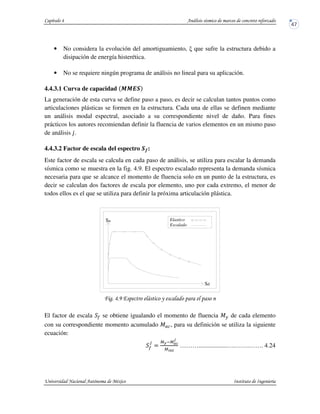 • No considera la evolución del amortiguamiento, que sufre la estructura debido a
disipación de energía histerética.
• No se requiere ningún programa de análisis no lineal para su aplicación.
4.4.3.1 Curva de capacidad N N EO
La generación de esta curva se define paso a paso, es decir se calculan tantos puntos como
articulaciones plásticas se formen en la estructura. Cada una de ellas se definen mediante
un análisis modal espectral, asociado a su correspondiente nivel de daño. Para fines
prácticos los autores recomiendan definir la fluencia de varios elementos en un mismo paso
de análisis ƒ.
4.4.3.2 Factor de escala del espectro O•:
Este factor de escala se calcula en cada paso de análisis, se utiliza para escalar la demanda
sísmica como se muestra en la fig. 4.9. El espectro escalado representa la demanda sísmica
necesaria para que se alcance el momento de fluencia solo en un punto de la estructura, es
decir se calculan dos factores de escala por elemento, uno por cada extremo, el menor de
todos ellos es el que se utiliza para definir la próxima articulación plástica.
! !,( #
El factor de escala – se obtiene igualando el momento de fluencia J de cada elemento
con su correspondiente momento acumulado J —, para su definición se utiliza la siguiente
ecuación:
–
v
$
9)y9˜1
Š
9*m™
………..................….…….……. 4.24
Elastico
Escalado
Sd
Sa
 