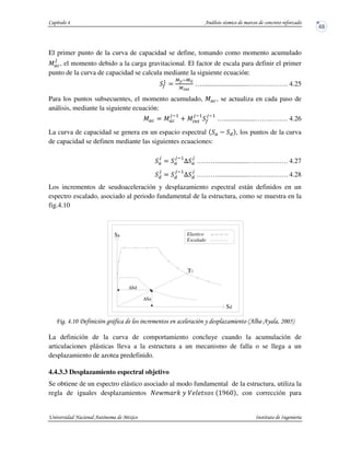 El primer punto de la curva de capacidad se define, tomando como momento acumulado
J —
v
, el momento debido a la carga gravitacional. El factor de escala para definir el primer
punto de la curva de capacidad se calcula mediante la siguiente ecuación:
–
5
$
9)y9Ž
9*m™
…...........................….…….……. 4.25
Para los puntos subsecuentes, el momento acumulado, J —, se actualiza en cada paso de
análisis, mediante la siguiente ecuación:
J — $ J —
vy5
h J Px
vy5
–
vy5
…..................……..……. 4.26
La curva de capacidad se genera en un espacio espectral , los puntos de la curva
de capacidad se definen mediante las siguientes ecuaciones:
v
$
vy5
ˆ
v
………..................….…….……. 4.27
v
$
vy5
ˆ
v
………..................….…….……. 4.28
Los incrementos de seudoaceleración y desplazamiento espectral están definidos en un
espectro escalado, asociado al periodo fundamental de la estructura, como se muestra en la
fig.4.10
! !"34 # + &5 # '$33/-
La definición de la curva de comportamiento concluye cuando la acumulación de
articulaciones plásticas lleva a la estructura a un mecanismo de falla o se llega a un
desplazamiento de azotea predefinido.
4.4.3.3 Desplazamiento espectral objetivo
Se obtiene de un espectro elástico asociado al modo fundamental de la estructura, utiliza la
regla de iguales desplazamientos • €o " _ ^ b•‚a , con corrección para
T1
Elastico
Escalado
∆Sd
∆Sa
Sd
Sa
 