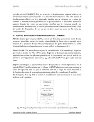 periodos cortos SI• KaaM . Una vez conocido el desplazamiento espectral objetivo, se
define el desempeño de la estructura, si se presenta el mecanismo de falla antes de que el
desplazamiento objetivo se haya alcanzado, significa que la estructura no es capaz de
soportar la demanda sísmica preestablecida, si por el contrario el mecanismo de falla se
alcanza después del punto de desempeño, significa que la estructura excede los
requerimientos preestablecidos, lo ideal es que el mecanismo de falla se alcance muy cerca
del punto de desempeño, de no ser así se debe hacer un ajuste en la curva de
comportamiento.
4.4.4 Método modal de evaluación sísmica modificado N N EON
Método descrito por Cárdenas (2010), consiste en definir la respuesta no lineal de una
estructura sometida a una acción sísmica preestablecida, de forma directa, es decir no se
requiere de la aplicación de otro método para el cálculo del punto de desempeño. La curva
de capacidad es generada mediante una serie de análisis modales espectrales.
El método JJI J busca eliminar alguna de las deficiencias de la metodología propuesta
por Ayala y descrita por Alba (2005), como despreciar la disipación de energía inelástica,
mediante la actualización del amortiguamiento de la estructura en cada paso de análisis, se
define un amortiguamiento equivalente, i (Rosenblueth-Herrera), para cada nivel de
daño.
El procedimiento para la generación de la curva de capacidad es similar al presentado por el
método JJI , la diferencia es que el método JJI J plantea corregir cada punto de la
curva de capacidad, una vez que la estructura entra en el rango no lineal, mediante la
definición e incursión de un amortiguamiento equivalente i en cada paso de análisis.
En el diagrama de la fig. 4.11 se muestra el procedimiento para la corrección de cada punto
de la curva de capacidad.
! !""4 . ' 5 # +$33,-
Converge
equivalente ξ en el modelo
Incluir el amortiguamiento
Equivalente
Cálculo de amortiguamiento
Primer punto de la
curva de capacidad
Punto S Sa d
i i
-
ξeq
Análisis modal espectral
matemático actual
eq
no si Punto corregido
i
i
 