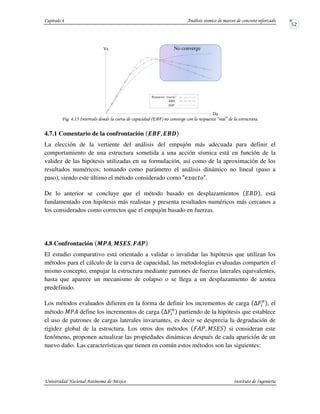 ! !"* +(7 - 8 9 !
4.7.1 Comentario de la confrontación EFG. EF|
La elección de la vertiente del análisis del empujón más adecuada para definir el
comportamiento de una estructura sometida a una acción sísmica está en función de la
validez de las hipótesis utilizadas en su formulación, así como de la aproximación de los
resultados numéricos; tomando como parámetro el análisis dinámico no lineal (paso a
paso), siendo este último el método considerado como ^ .
De lo anterior se concluye que el método basado en desplazamientos IA , está
fundamentado con hipótesis más realistas y presenta resultados numéricos más cercanos a
los considerados como correctos que el empujón basado en fuerzas.
4.8 Confrontación N ts. N OEO. Gst
El estudio comparativo está orientado a validar o invalidar las hipótesis que utilizan los
métodos para el cálculo de la curva de capacidad, las metodologías evaluadas comparten el
mismo concepto, empujar la estructura mediante patrones de fuerzas laterales equivalentes,
hasta que aparece un mecanismo de colapso o se llega a un desplazamiento de azotea
predefinido.
Los métodos evaluados difieren en la forma de definir los incrementos de carga UHP
, el
método Ju? define los incrementos de carga UHP
partiendo de la hipótesis que establece
el uso de patrones de cargas laterales invariantes, es decir se desprecia la degradación de
rigidez global de la estructura. Los otros dos métodos H?u. J I si consideran este
fenómeno, proponen actualizar las propiedades dinámicas después de cada aparición de un
nuevo daño. Las características que tienen en común estos métodos son las siguientes:
Vb
Da
EDF
EBD
Respuesta "exacta"
No converge
 