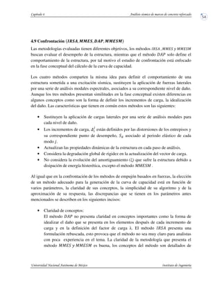 4.9 Confrontación }~Os. N N EO. |st. N N EON
Las metodologías evaluadas tienen diferentes objetivos, los métodos „R ? . JJI _ JJI J
buscan evaluar el desempeño de la estructura, mientras que el método ?u solo define el
comportamiento de la estructura, por tal motivo el estudio de confrontación está enfocado
en la fase conceptual del cálculo de la curva de capacidad.
Los cuatro métodos comparten la misma idea para definir el comportamiento de una
estructura sometida a una excitación sísmica, sustituyen la aplicación de fuerzas laterales
por una serie de análisis modales espectrales, asociados a su correspondiente nivel de daño.
Aunque los tres métodos presentan similitudes en la fase conceptual existen diferencias en
algunos conceptos como son la forma de definir los incrementos de carga, la idealización
del daño. Las características que tienen en común estos métodos son las siguientes:
• Sustituyen la aplicación de cargas laterales por una serie de análisis modales para
cada nivel de daño.
• Los incrementos de carga,
v
están definidos por las distorsiones de los entrepisos y
su correspondiente punto de desempeño, asociado al periodo elástico de cada
modo ƒ.
• Actualizan las propiedades dinámicas de la estructura en cada paso de análisis.
• Considera la degradación global de rigidez en la actualización del vector de carga.
• No considera la evolución del amortiguamiento ( ) que sufre la estructura debido a
disipación de energía histerética, excepto el método MMESM .
Al igual que en la confrontación de los métodos de empujón basados en fuerzas, la elección
de un método adecuado para la generación de la curva de capacidad está en función de
varios parámetros, la claridad de sus conceptos, la simplicidad de su algoritmo y de la
aproximación de su respuesta, las discrepancias que se tienen en los parámetros antes
mencionados se describen en los siguientes incisos:
• Claridad de conceptos:
El método ?u no presenta claridad en conceptos importantes como la forma de
idealizar el daño que se presenta en los elementos después de cada incremento de
carga y en la definición del factor de carga . El método „R ? presenta una
formulación rebuscada, esto provoca que el método no sea muy claro para analistas
con poca experiencia en el tema. La claridad de la metodología que presenta el
método JJI _ JJI J es buena, los conceptos del método son detallados de
 