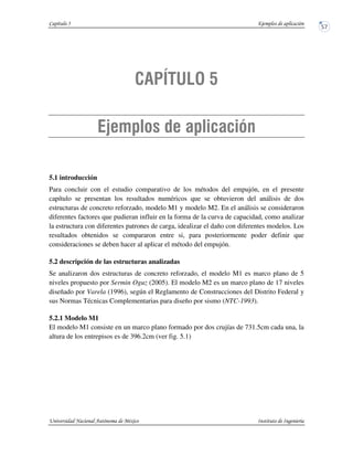 5.1 introducción
Para concluir con el estudio comparativo de los métodos del empujón, en el presente
capítulo se presentan los resultados numéricos que se obtuvieron del análisis de dos
estructuras de concreto reforzado, modelo M1 y modelo M2. En el análisis se consideraron
diferentes factores que pudieran influir en la forma de la curva de capacidad, como analizar
la estructura con diferentes patrones de carga, idealizar el daño con diferentes modelos. Los
resultados obtenidos se compararon entre si, para posteriormente poder definir que
consideraciones se deben hacer al aplicar el método del empujón.
5.2 descripción de las estructuras analizadas
Se analizaron dos estructuras de concreto reforzado, el modelo M1 es marco plano de 5
niveles propuesto por Sermin Oguz (2005). El modelo M2 es un marco plano de 17 niveles
diseñado por Varela (1996), según el Reglamento de Construcciones del Distrito Federal y
sus Normas Técnicas Complementarias para diseño por sismo (NTC-1993).
5.2.1 Modelo M1
El modelo M1 consiste en un marco plano formado por dos crujías de 731.5cm cada una, la
altura de los entrepisos es de 396.2cm (ver fig. 5.1)
 