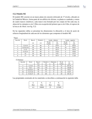 5.2.2 Modelo M2
El modelo M2 consiste en un marco plano de concreto reforzado de 17 niveles, ubicado en
la Ciudad de México, forma parte de un edificio de oficinas, su planta es cuadrada y consta
de cuatro marcos simétricos, cada marco esta formado por tres crujías de 8m cada una, la
altura de los entrepiso es de 3.20m con excepción del primero que es de 4.0m, el espesor de
la losa es de 10cm. (ver fig. 5.2)
En las siguientes tablas se presentan las dimensiones la ubicación y el área de acero de
refuerzo longitudinal de cada uno de los elementos que componen el modelo M2
Vigas
Sección Nivel Base b Peralte h Lecho inferior Lecho superior
cm cm
No de
varillas
As
cm²
No de
varillas
As
cm²
1 1,2,9,10 30 90 6 25.97 8 40.54
2 3,4,5,6,7,8 30 90 8 36.10 10 50.67
3 11,12 30 90 4 20.27 8 36.10
4 13,14,15 30 90 4 15.83 6 30.40
5 16 30 90 3 8.55 5 14.25
6 17 30 90 3 10.77 4 11.40
Columnas
Sección Nivel Base b Peralte h Diámetro No de As
Cm cm Φ varillas cm²
7 1,2,3,4 110 110 10 32 253.35
8 5,6,7 110 110 10 16 126.68
9 8,9,10,11 90 90 10 12 95.01
10 12,13,14 75 75 8 16 81.07
11 15,16,17 60 60 8 20 101.34
Las propiedades nominales de los materiales se describen a continuación la siguiente tabla
412 200000 25
 