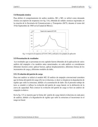 5.4 Demanda sísmica
Para definir el comportamiento de ambos modelos, M1 y M2, se utilizó como demanda
sísmica un espectro de respuesta (ver fig. 5.4), obtenido de señales sísmicas registradas en
la estación de la Secretaría de Comunicaciones y Transportes (SCT), durante el sismo del
19 de Septiembre de 1985 en la Ciudad de México.
+ , -* . %!/0 &" $
5.5 Presentación de resultados
Los resultados que se presentan en este capitulo fueron obtenidos de la aplicación de varios
análisis del empujón a los modelos antes mencionados, en cada análisis se consideraron
diferentes factores como; aplicar fuerzas, aplicar desplazamientos, diferentes formas de los
incrementos de carga y diferentes modelos de daño.
5.5.1 Evolución del patrón de carga
Para este análisis se utilizó el modelo M2. El análisis de empujón convencional considera
que la forma del patrón de carga no evoluciona, es decir se desprecia la degradación de
rigidez que sufre la estructura, debido a la acumulación de daño. En el presente trabajo de
tesis se estudió si influye la evolución del patrón de carga lateral, en la definición de la
curva de capacidad. Para conocer la evolución del patrón de carga se hizo un análisis de
empujón evolutivo.
En la fig. 5.5 se muestra que la forma del patrón de carga lateral evoluciona en cada paso
de análisis, debido a la degradación de rigidez que sufre la estructura al incursionar en el
rango no lineal.
0
200
400
600
800
1000
1200
0 0.5 1 1.5 2 2.5 3 3.5 4
Espectro de respuesta SCT-EW
 