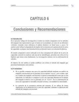 6.1 Introducción
En el presente trabajo de investigación se realizó un estudio comparativo de los métodos
del empujón más representativos que se tienen en la actualidad, así como de sus diferentes
vertientes; tomando como referencia el análisis dinámico no lineal (paso a paso). Se
analizó como influye la degradación de rigidez de la estructura en la generación de la curva
de capacidad, se propuso una formulación de un elemento marco con articulación plástica.
El estudio comparativo estuvo enfocado en la fase conceptual del cálculo de la curva de
capacidad, consistió en analizar cada una de las metodologías, presentar una crítica de las
hipótesis que tienen como fundamento. La investigación culmino con la confrontación de
métodos.
El objetivo de este análisis es poder establecer con certeza el método del empujón que
presentan fundamentos más realistas.
6.2 Conclusiones
• No es posible comparar una curva de capacidad definida mediante un análisis de
empujón convencional con la generada con un método “exacto”, esto se debe a que
en el análisis de empujón convencional se ignora la intensidad del sismo que se está
induciendo. Lo indicado es comparar la curva de capacidad obtenida de un método
del empujón evolutivo con la generada con un “exacto”. En la confrontación de
curvas de capacidad no solo debe coincidir la forma, si no también las intensidades.
• La variación de la resistencia máxima del concreto, no influye de forma
significativa en la definición de la curva de capacidad, mediante la aplicación del
método del empujón convencional.
 