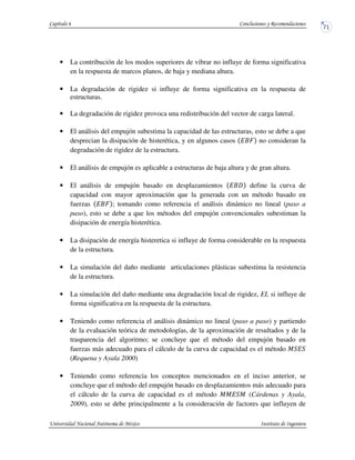 • La contribución de los modos superiores de vibrar no influye de forma significativa
en la respuesta de marcos planos, de baja y mediana altura.
• La degradación de rigidez si influye de forma significativa en la respuesta de
estructuras.
• La degradación de rigidez provoca una redistribución del vector de carga lateral.
• El análisis del empujón subestima la capacidad de las estructuras, esto se debe a que
desprecian la disipación de histerética, y en algunos casos no consideran la
degradación de rigidez de la estructura.
• El análisis de empujón es aplicable a estructuras de baja altura y de gran altura.
• El análisis de empujón basado en desplazamientos define la curva de
capacidad con mayor aproximación que la generada con un método basado en
fuerzas ; tomando como referencia el análisis dinámico no lineal (paso a
paso), esto se debe a que los métodos del empujón convencionales subestiman la
disipación de energía histerética.
• La disipación de energía histeretica si influye de forma considerable en la respuesta
de la estructura.
• La simulación del daño mediante articulaciones plásticas subestima la resistencia
de la estructura.
• La simulación del daño mediante una degradación local de rigidez, EI, si influye de
forma significativa en la respuesta de la estructura.
• Teniendo como referencia el análisis dinámico no lineal (paso a paso) y partiendo
de la evaluación teórica de metodologías, de la aproximación de resultados y de la
trasparencia del algoritmo; se concluye que el método del empujón basado en
fuerzas más adecuado para el cálculo de la curva de capacidad es el método
(Requena y Ayala 2000)
• Teniendo como referencia los conceptos mencionados en el inciso anterior, se
concluye que el método del empujón basado en desplazamientos más adecuado para
el cálculo de la curva de capacidad es el método (Cárdenas y Ayala,
2009), esto se debe principalmente a la consideración de factores que influyen de
 