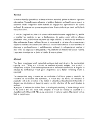 viii
Resumen
Esta tesis investiga que método de análisis estático no lineal genera la curva de capacidad
más realista. Tomando como referencia el análisis dinámico no lineal (paso a paso), se
realizo un estudio comparativo de los métodos del empujón más representativos del análisis
no lineal. Se presenta una propuesta para mejorar la metodología que tiene las hipótesis
más convincentes.
El estudio comparativo consistió en evaluar diferentes métodos de empuje lateral y validar
o invalidar las hipótesis en que se fundamentan. Se analizó como influyen algunos
parámetros como, la evolución del patrón de cargas laterales, la definición del modelo de
daño y disipación de energía histerética, en la respuesta de la estructura. La propuesta para
mejorar el método considerado como adecuado consistió en establecer un nuevo modelo de
daño, que se pueda utilizar en el análisis estático no lineal, el cual consiste en idealizar el
daño como una degradación de rigidez EI y AE, mediante un elemento de sección variable.
La presente investigación se limita al estudio de marcos planos.
Abstract
This thesis investigates which method of nonlinear static analysis gives the most realistic
capacity curve. Taking as a reference the nonlinear dynamic analysis (step by step), a
comparative analysis, of the most representatives of pushover is carried out. A proposal to
enhance the methodology which gave a hypothesis and a better convincing results is
presented
The comparative study consisted on the evaluation of different pushover methods, the
validation or invalidation the hypothesis, in which they are based, the influence of
parameter such as the evolution of the pattern of lateral load, the definition of the model of
damage and dissipation of hysteretic energy on the behaviour of the used structure is
analized.
A proposal to improve the method found to be adequate consisting of a new damage model
to be used in the non linear static analyses in which the damage is idealized as a
degradation of stiffness (EI, AE), along an element of variable section. The present work is
limit to plane frames
 