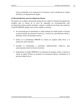 forma considerable en la respuesta de la estructura, como la disipación de energía
histerética y la degradación de rigidez.
6.3 Recomendaciones para investigaciones futuras
De acuerdo con el objetivo del presente trabajo de tesis, definir el método del empujón más
completo para el cálculo de la curva de capacidad, las recomendaciones para
investigaciones futuras estarán orientadas a mejorar o validar de una forma más minuciosa
el método , elegido como el más completo y eficiente.
• Se recomienda que la metodología se valide mediante un estudio donde se incluyan
un mayor número de estructuras (simétricas y asimétricas), para diferentes alturas y
diferentes niveles de demandas sísmicas.
• Incluir en la metodología los efectos de segundo orden (P- ) y la
interacción suelo estructura.
• Extender la metodología a estructuras tridimensionales (edificios), para
posteriormente incluir los efectos de torsión.
• Implementar el método en un programa de cómputo, donde se incluya la
matriz de rigidez, para un elemento con articulación plástica, formulada en el
presente trabajo de tesis.
 