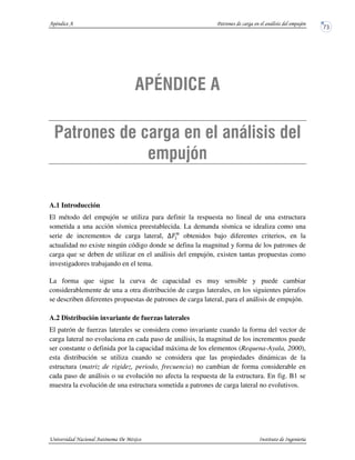 A.1 Introducción
El método del empujón se utiliza para definir la respuesta no lineal de una estructura
sometida a una acción sísmica preestablecida. La demanda sísmica se idealiza como una
serie de incrementos de carga lateral, obtenidos bajo diferentes criterios, en la
actualidad no existe ningún código donde se defina la magnitud y forma de los patrones de
carga que se deben de utilizar en el análisis del empujón, existen tantas propuestas como
investigadores trabajando en el tema.
La forma que sigue la curva de capacidad es muy sensible y puede cambiar
considerablemente de una a otra distribución de cargas laterales, en los siguientes párrafos
se describen diferentes propuestas de patrones de carga lateral, para el análisis de empujón.
A.2 Distribución invariante de fuerzas laterales
El patrón de fuerzas laterales se considera como invariante cuando la forma del vector de
carga lateral no evoluciona en cada paso de análisis, la magnitud de los incrementos puede
ser constante o definida por la capacidad máxima de los elementos (Requena-Ayala, 2000),
esta distribución se utiliza cuando se considera que las propiedades dinámicas de la
estructura (matriz de rigidez, periodo, frecuencia) no cambian de forma considerable en
cada paso de análisis o su evolución no afecta la respuesta de la estructura. En fig. B1 se
muestra la evolución de una estructura sometida a patrones de carga lateral no evolutivos.
 