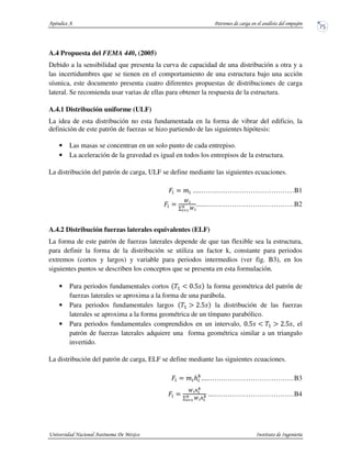 A.4 Propuesta del FEMA 440, (2005)
Debido a la sensibilidad que presenta la curva de capacidad de una distribución a otra y a
las incertidumbres que se tienen en el comportamiento de una estructura bajo una acción
sísmica, este documento presenta cuatro diferentes propuestas de distribuciones de carga
lateral. Se recomienda usar varias de ellas para obtener la respuesta de la estructura.
A.4.1 Distribución uniforme (ULF)
La idea de esta distribución no esta fundamentada en la forma de vibrar del edificio, la
definición de este patrón de fuerzas se hizo partiendo de las siguientes hipótesis:
• Las masas se concentran en un solo punto de cada entrepiso.
• La aceleración de la gravedad es igual en todos los entrepisos de la estructura.
La distribución del patrón de carga, ULF se define mediante las siguientes ecuaciones.
.....…….….…………………………B1
.......….….…………………………B2
A.4.2 Distribución fuerzas laterales equivalentes (ELF)
La forma de este patrón de fuerzas laterales depende de que tan flexible sea la estructura,
para definir la forma de la distribución se utiliza un factor k, constante para periodos
extremos (cortos y largos) y variable para periodos intermedios (ver fig. B3), en los
siguientes puntos se describen los conceptos que se presenta en esta formulación.
• Para periodos fundamentales cortos la forma geométrica del patrón de
fuerzas laterales se aproxima a la forma de una parábola.
• Para periodos fundamentales largos la distribución de las fuerzas
laterales se aproxima a la forma geométrica de un tímpano parabólico.
• Para periodos fundamentales comprendidos en un intervalo, , el
patrón de fuerzas laterales adquiere una forma geométrica similar a un triangulo
invertido.
La distribución del patrón de carga, ELF se define mediante las siguientes ecuaciones.
.....…….…………………………B3
.....….…………………………B4
 