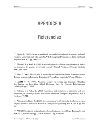 Aguiar, R. (2002) Un Nuevo modelo de plasticidad para el análisis estático no lineal.
Mecánica Computacional, S.R. Idelsohn, V.E. Sonzogni and Cardona eds. Santa Fe-Paraná,
Argentina Vol. XXI, pp 2094-2115.
Ahamad, H. y Shad, S. (1985) Structural properties of high strength concrete and its
implicacations for precast prestressed concrete. Journal Prestressed Concrete Institute,
30(6), pp 92-119.
Alba, F. (2005). Método para la evaluación del desempeño sísmico de marcos planos.
Tesis de Maestria en Ingeniería (Estructuras), Posgrado en Ingeniería, UNAM, México.
ASTM A7 06 (1980). American Society for Testing and Materials, “Standard
Specification for Low-Alloy ASteel Deformed Bars for Concrete Reinforcement,
Philadelphia, pp. 755-760
Antoniu, S. y Pinho, R., (2003). Advantages and limitations of adaptative and non-
adaptative force based pushover procedures, Journal of Earthquake Engineering, Vol. 8,
No. 4, pp 497-522.
Antoniu, y S., Pinho, R., (2003). Development and verification of a displacement-based
adaptive pushover procedure, Journal of Earthquake Engineering, Vol. 8, No. 5, pp 643-
661.
ATC (1996). Seismic and evaluation of retrofit of concrete buildings. Technical report,
ATC-40. Aplied Technology Council, Redwood City, California.
 