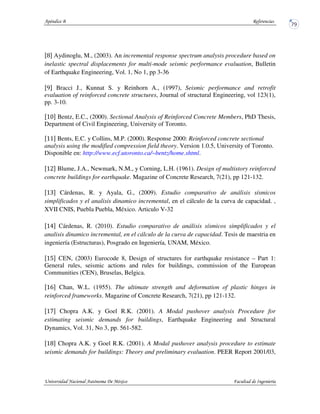 Aydinoglu, M., (2003). An incremental response spectrum analysis procedure based on
inelastic spectral displacements for multi-mode seismic performance evaluation, Bulletin
of Earthquake Engineering, Vol. 1, No 1, pp 3-36
Bracci J., Kunnat S. y Reinhorn A., (1997), Seismic performance and retrofit
evaluation of reinforced concrete structures, Journal of structural Engineering, vol 123(1),
pp. 3-10.
Bentz, E.C., (2000). Sectional Analysis of Reinforced Concrete Members, PhD Thesis,
Department of Civil Engineering, University of Toronto.
Bents, E.C. y Collins, M.P. (2000). Response 2000: Reinforced concrete sectional
analysis using the modified compression field theory. Version 1.0.5, University of Toronto.
Disponible en: http://www.ecf.utoronto.ca/~bentz/home.shtml.
Blume, J.A., Newmark, N.M., y Corning, L.H. (1961). Design of multistory reinforced
concrete buildings for earthquake. Magazine of Concrete Research, 7(21), pp 121-132.
Cárdenas, R. y Ayala, G., (2009). Estudio comparativo de análisis sísmicos
simplificados y el analisis dinamico incremental, en el cálculo de la curva de capacidad. ,
XVII CNIS, Puebla Puebla, México. Articulo V-32
Cárdenas, R. (2010). Estudio comparativo de análisis sísmicos simplificados y el
analisis dinamico incremental, en el cálculo de la curva de capacidad. Tesis de maestria en
ingeniería (Estructuras), Posgrado en Ingeniería, UNAM, México.
CEN, (2003) Eurocode 8, Design of structures for earthquake resistance – Part 1:
General rules, seismic actions and rules for buildings, commission of the European
Communities (CEN), Bruselas, Belgica.
Chan, W.L. (1955). The ultimate strength and deformation of plastic hinges in
reinforced frameworks. Magazine of Concrete Research, 7(21), pp 121-132.
Chopra A.K. y Goel R.K. (2001). A Modal pushover analysis Procedure for
estimating seismic demands for buildings, Earthquake Engineering and Structural
Dynamics, Vol. 31, No 3, pp. 561-582.
Chopra A.K. y Goel R.K. (2001). A Modal pushover analysis procedure to estimate
seismic demands for buildings: Theory and preliminary evaluation. PEER Report 2001/03,
 